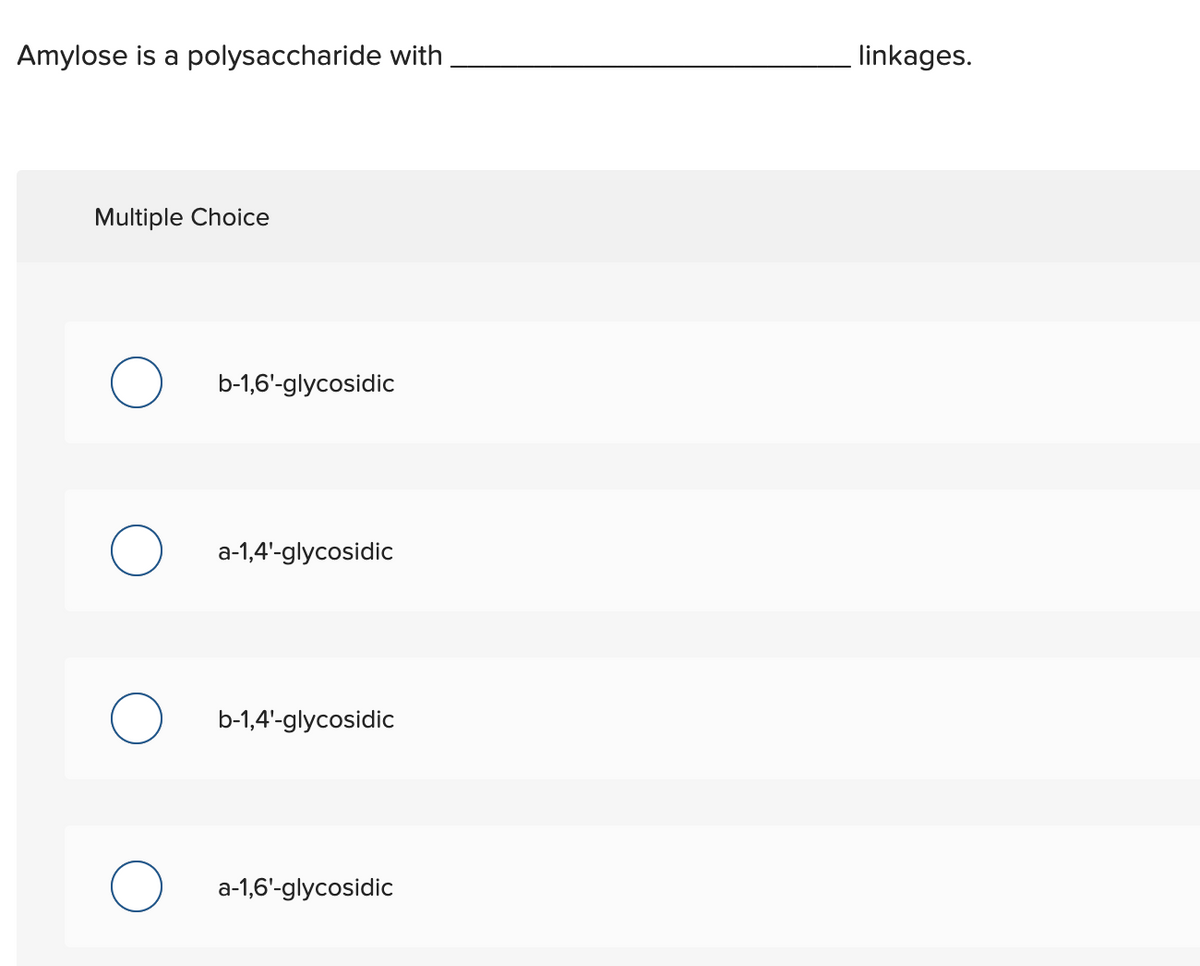 Amylose is a polysaccharide with
linkages.
Multiple Choice
b-1,6'-glycosidic
a-1,4'-glycosidic
b-1,4'-glycosidic
a-1,6'-glycosidic
