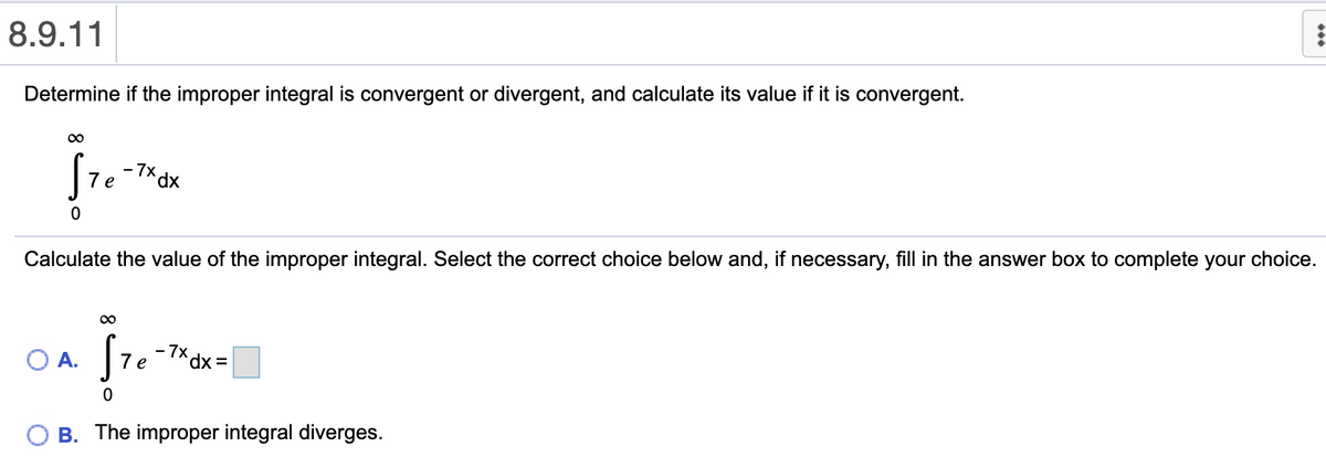 8.9.11
Determine if the improper integral is convergent or divergent, and calculate its value if it is convergent.
00
-7* dx
e
Calculate the value of the improper integral. Select the correct choice below and, if necessary, fill in the answer box to complete your choice.
O A.
7 e
O B. The improper integral diverges.
