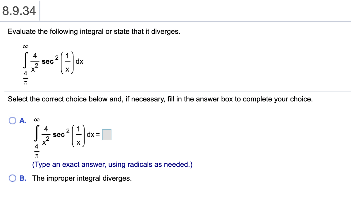 8.9.34
Evaluate the following integral or state that it diverges.
4
1
dx
2
sec
X
Select the correct choice below and, if necessary, fill in the answer box to complete your choice.
A.
00
4
sec
dx =
(Type an exact answer, using radicals as needed.)
B. The improper integral diverges.
