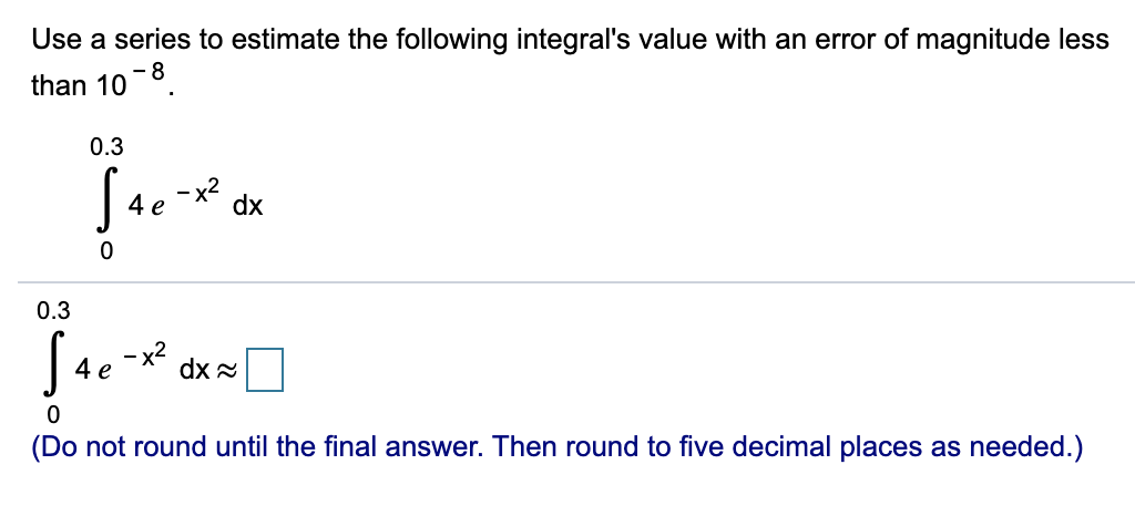 Use a series to estimate the following integral's value with an error of magnitude less
than 10-8.
0.3
- x2
dx
4 e
0.3
- x2
dx 2
4 e
(Do not round until the final answer. Then round to five decimal places as needed.)
