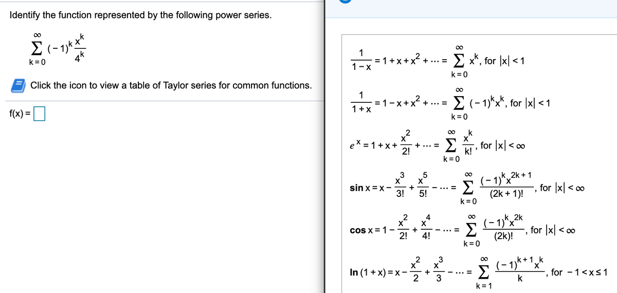 Identify the function represented by the following power series.
00
1
:1+ x +x + .. =
1-x
E x*, for |x| < 1
k= 0
k = 0
Click the icon to view a table of Taylor series for common functions.
1
E (- 1)*x*, for |x| <1
-x+x + ... =
1+X
f(x) =
k =0
k
ex = 1+x+
+... =
2!
Σ
for |x| < 0
k!
k = 0
3
X
(- 1)*x2
Σ
(2k + 1)!
(- 1),2* + 1
sin x=x-
for |x| < o
+
<00
3!
5!
k= 0
4
k 2k
(- 1)*x
Σ
(2k)!
00
coS X = 1-
for x < o
+
%3D
2!
4!
k= 0
2
X
+
2
3
Σ
k+1 k
X'
for - 1<xs1
In (1 + x) = x
3
k
k = 1
