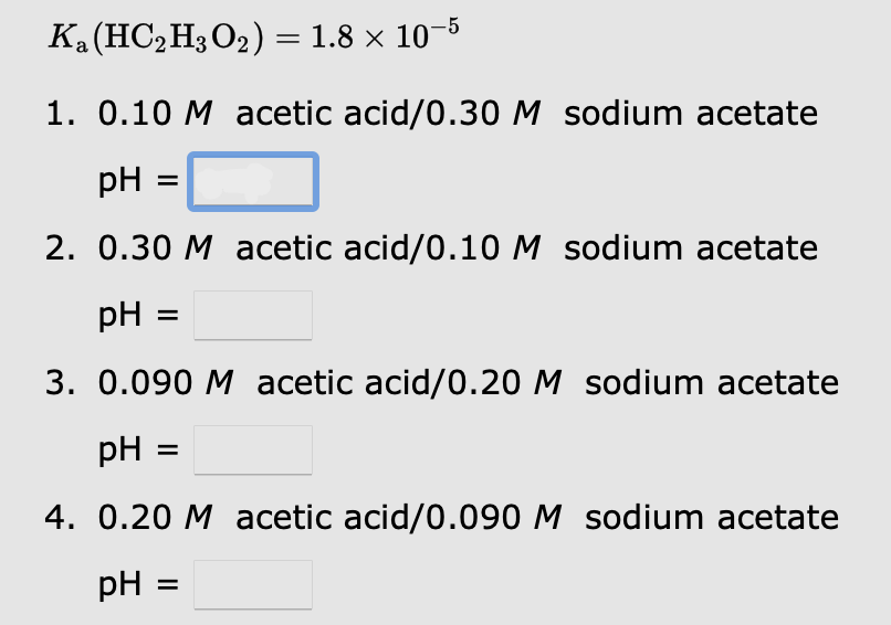 Ка(НС-Нз О2) %3D 1.8 х 10 5
1. 0.10 M acetic acid/0.30 M sodium acetate
pH :
2. 0.30 M acetic acid/0.10 M sodium acetate
pH
3. 0.090 M acetic acid/0.20 M sodium acetate
pH
4. 0.20 M acetic acid/0.090 M sodium acetate
pH =
