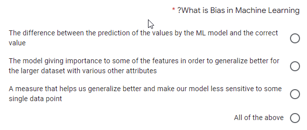 ?What is Bias in Machine Learning
The difference between the prediction of the values by the ML model and the correct
value
The model giving importance to some of the features in order to generalize better for
the larger dataset with various other attributes
A measure that helps us generalize better and make our model less sensitive to some
single data point
All of the above O

