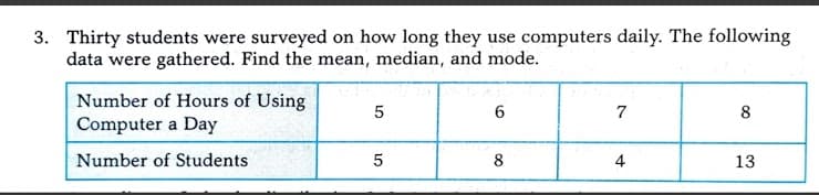 3. Thirty students were surveyed on how long they use computers daily. The following
data were gathered. Find the mean, median, and mode.
Number of Hours of Using
Computer a Day
7
8
Number of Students
8
4
13
LO
