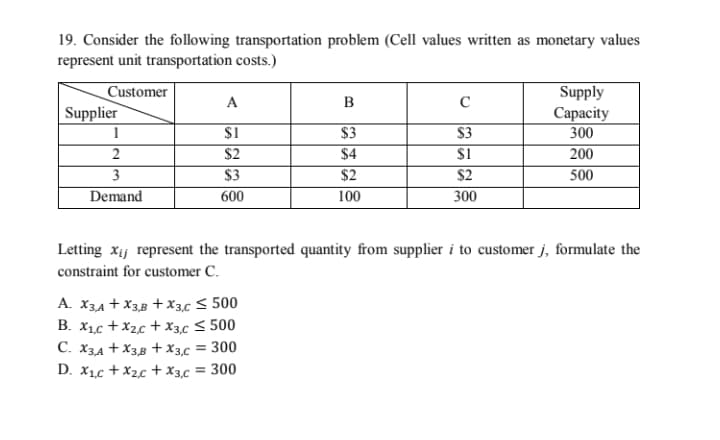 19. Consider the following transportation problem (Cell values written as monetary values
represent unit transportation costs.)
Supply
Customer
Supplier
A
B
$1
$2
$3
600
Сарасity
300
200
500
$3
$4
$3
$1
1
2
3
Demand
$2
$2
100
300
Letting xij represent the transported quantity from supplier i to customer j, formulate the
constraint for customer C.
A. X3A + X3,B +x3,c < 500
B. X1c +X2c + x3c < 500
C. X3,4 +X3B +x3,c = 300
D. X1c +X2c +x3,c = 300
