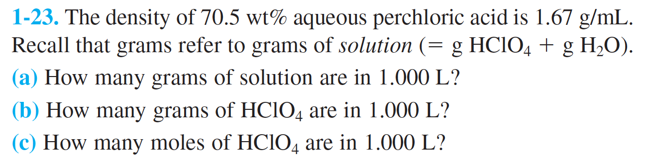 1-23. The density of 70.5 wt% aqueous perchloric acid is 1.67 g/mL
Recall that grams refer to grams of solution (= g HCIO4 g H2O)
|(a) How many grams of solution are in 1.000 L?
|(b) How many grams of HCIO4 are in 1.000 L?
(c) How many moles of HCIO4 are in 1.000 L?
