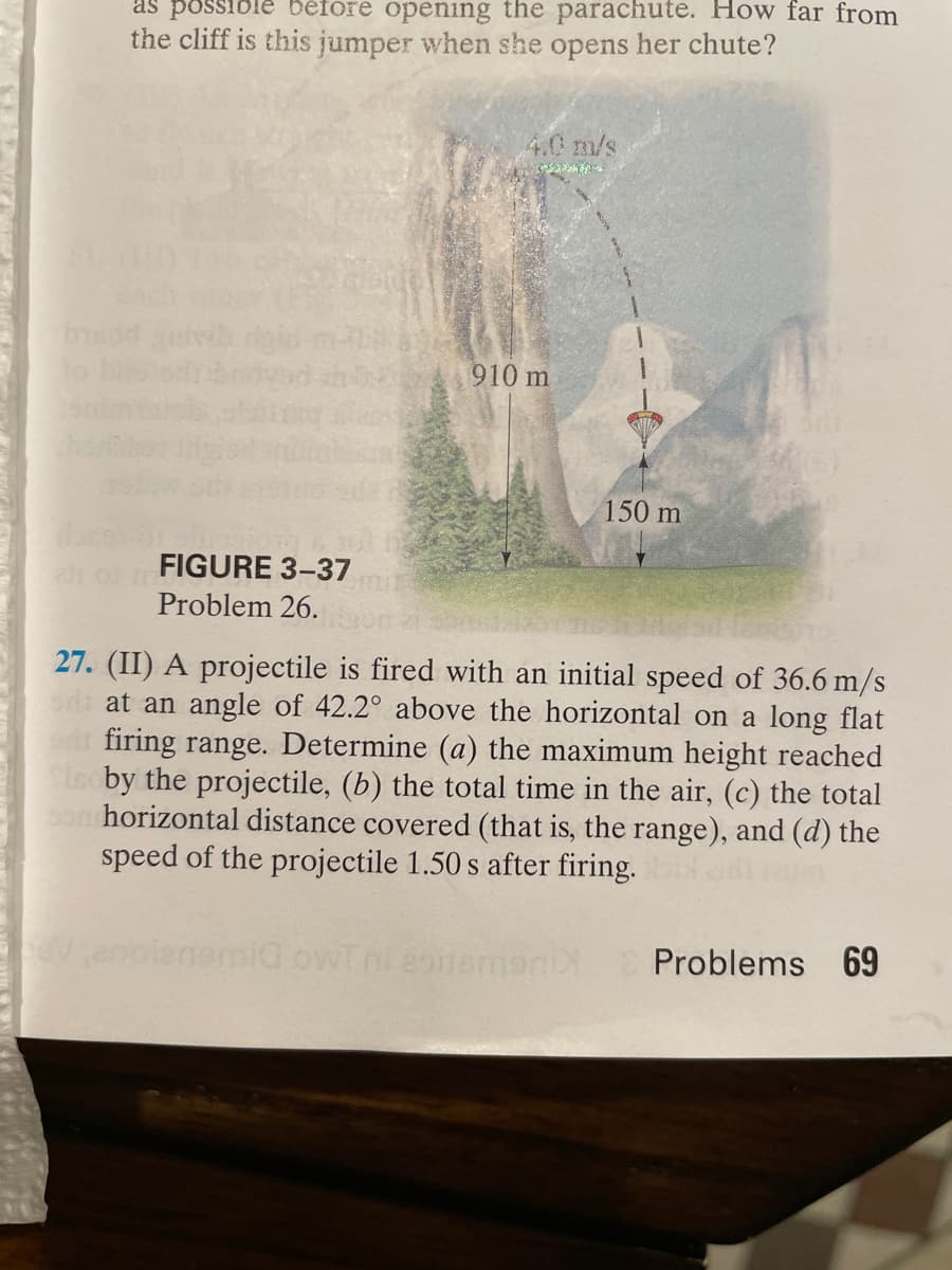 as possi
béfore opening the parachute. How far from
the cliff is this jumper when she opens her chute?
4.0m/s
910 m
150 m
FIGURE 3-37
omi
Problem 26.
27. (II) A projectile is fired with an initial speed of 36.6 m/s
sdi at an angle of 42.2° above the horizontal on a long flat
firing range. Determine (a) the maximum height reached
iscby the projectile, (b) the total time in the air, (c) the total
son horizontal distance covered (that is, the range), and (d) the
speed of the projectile 1.50 s after firing.
Venolenemia
ni eotemeniY
Problems
69
