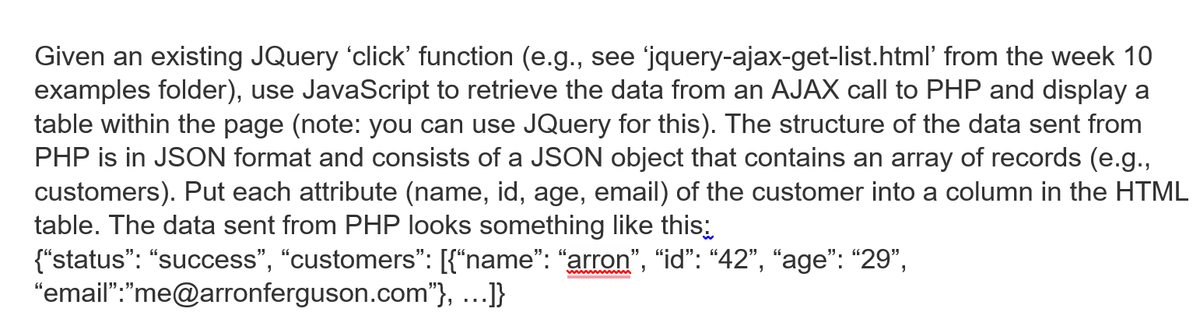 Given an existing JQuery 'click' function (e.g., see jquery-ajax-get-list.html' from the week 10
examples folder), use JavaScript to retrieve the data from an AJAX call to PHP and display a
table within the page (note: you can use JQuery for this). The structure of the data sent from
PHP is in JSON format and consists of a JSON object that contains an array of records (e.g.,
customers). Put each attribute (name, id, age, email) of the customer into a column in the HTML
table. The data sent from PHP looks something like this:
{"status": "success", "customers": [{"name": "arron", "id": “42", “age": "29",
"email":"me@arronferguson.com"}, ...]}
