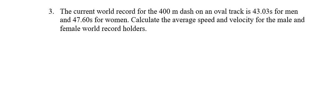 The current world record for the 400 m dash on an oval track is 43.03s for men
3.
and 47.60s for women. Calculate the average speed and velocity for the male and
female world record holders.
