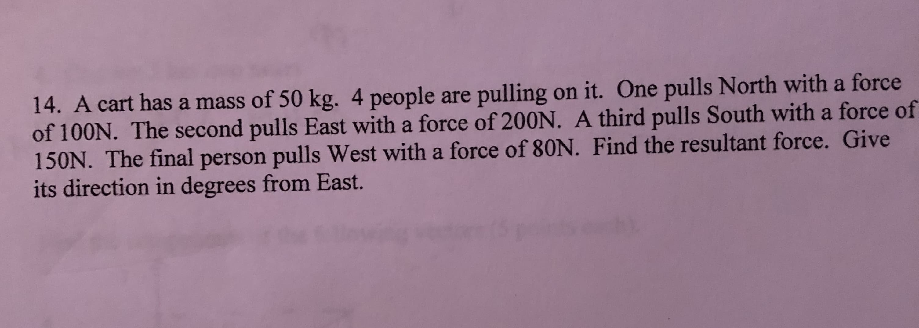 14. A cart has a mass of 50 kg. 4 people are pulling on it. One pulls North with a force
of 100N. The second pulls East with a force of 200N. A third pulls South with a force of
150N. The final person pulls West with a force of 80N. Find the resultant force. Give
its direction in degrees from East.
