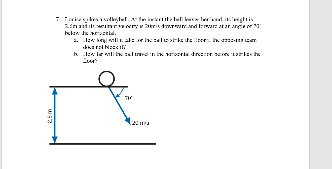 7. Louise spikes a volleyball. At the instant the ball leaves her hand, its height is
2.6m and its resultant velocity is 20m/s downward and forward at an angle of 70°
below the horizontal.
How long will it take for the ball to strike the floor if the opposing team
does not block it?
a.
b. How far will the ball travel in the horizontal direction before it strikes the
floor?
70°
20 m/s
w 9'7
