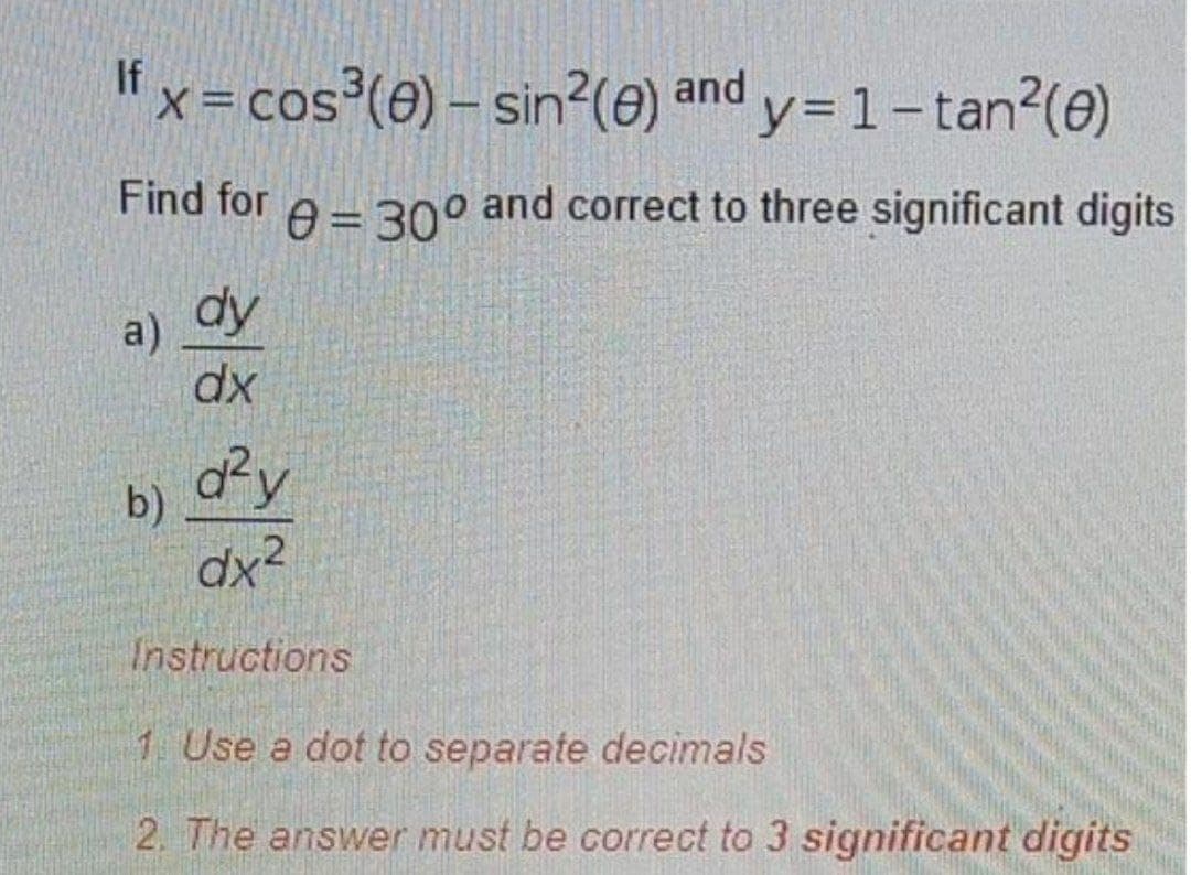 "x= cos³(e) – sin?(e) and
y=1-tan?(e)
X =
Find for
A= 30° and correct to three significant digits
a) dy
dx
b)
dx2
Instructions
1 Use a dot to separate decimals
2. The answer must be correct to 3 significant digits
