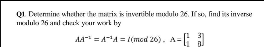 Q1. Determine whether the matrix is invertible modulo 26. If so, find its inverse
modulo 26 and check your work by
АA-1 %3D А-1А 1(тod 26), A -D
[1 31
81
||
