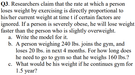03. Researchers claim that the rate at which a person
loses weight by exercising is directly proportional to
his/her current weight at time t if certain factors are
ignored. If a person is severely obese, he will lose weight
faster than the person who is slightly overweight.
a. Write the model for it.
b. A person weighing 240 lbs. joins the gym, and
loses 20 lbs. in next 4 months. For how long does
he need to go to gym so that he weighs 160 lbs.?
c. What would be his weight if he continues gym for
1.5 year?
