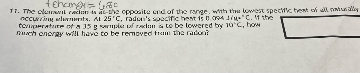 tehange = 680
11. The element radon is at the opposite end of the range, with the lowest specific heat of all naturally
occurring elements. At 25°C, radon's specific heat is 0.094 J/g. C. If the
temperature of a 35 g sample of radon is to be lowered by 10°C, how
much energy will have to be removed from the radon?
