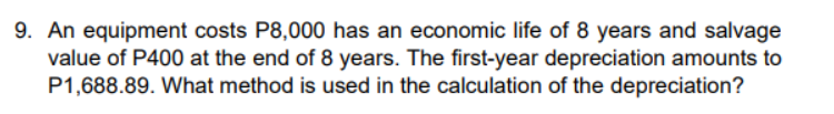 9. An equipment costs P8,000 has an economic life of 8 years and salvage
value of P400 at the end of 8 years. The first-year depreciation amounts to
P1,688.89. What method is used in the calculation of the depreciation?