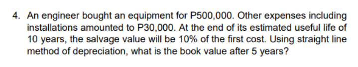 4. An engineer bought an equipment for P500,000. Other expenses including
installations amounted to P30,000. At the end of its estimated useful life of
10 years, the salvage value will be 10% of the first cost. Using straight line
method of depreciation, what is the book value after 5 years?