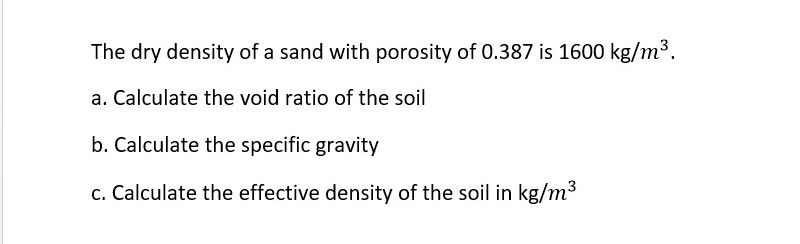 The dry density of a sand with porosity of 0.387 is 1600 kg/m³.
a. Calculate the void ratio of the soil
b. Calculate the specific gravity
c. Calculate the effective density of the soil in kg/m3
