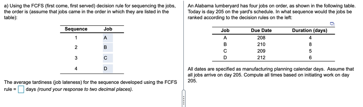 a) Using the FCFS (first come, first served) decision rule for sequencing the jobs,
the order is (assume that jobs came in the order in which they are listed in the
table):
An Alabama lumberyard has four jobs on order, as shown in the following table.
Today is day 205 on the yard's schedule. In what sequence would the jobs be
ranked according to the decision rules on the left:
Sequence
Job
Job
Due Date
Duration (days)
1
A
A
208
4
В
210
8
В
209
5
C
212
6
4
D
All dates are specified as manufacturing planning calendar days. Assume that
all jobs arrive on day 205. Compute all times based on initiating work on day
205.
The average tardiness (job lateness) for the sequence developed using the FCFS
rule = days (round your response to two decimal places).
