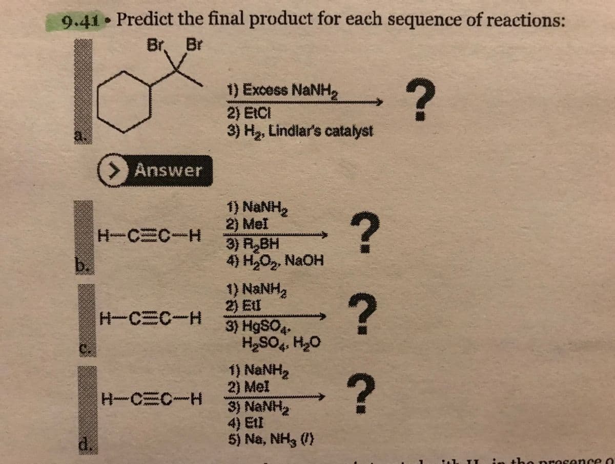 9.41 Predict the final product for each sequence of reactions:
Br. Br
a
d.
Answer
H-C=C-H
H-C=C-H
H~C=C~H
i) Excess NaNH.
2) EICI
3) H₂, Lindlar's catalyst
1) NaNH
2) MeI
3) R BH
4) H₂O₂, NaOH
*} NaNH
3) HgSO4+
H₂SO4 H₂O
t} NaNH
2) MeI
SỰ NGNH
5) Na, NH3 (/)
?
?
?
?
Sel
Sh TI in the presence o