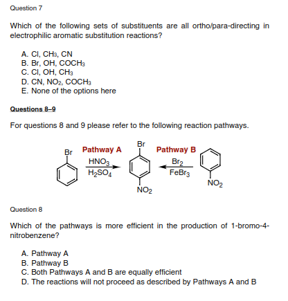 Question 7
Which of the following sets of substituents are all ortho/para-directing in
electrophilic aromatic substitution reactions?
A. CI, CH3, CN
В. Вг, ОН, Сосна
С. СI, ОН, СНа
D. CN, NO2, COCH3
E. None of the options here
Questions 8-9
For questions 8 and 9 please refer to the following reaction pathways.
Br
Pathway A
Pathway B
Br
HNO3
H2SO,
Br2
FeBr3
NO2
NO2
Question 8
Which of the pathways is more efficient in the production of 1-bromo-4-
nitrobenzene?
A. Pathway A
B. Pathway B
C. Both Pathways A and B are equally efficient
D. The reactions will not proceed as described by Pathways A and B
