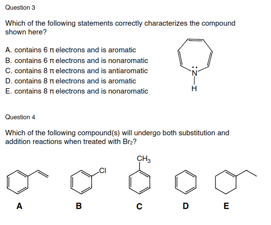 Question 3
Which of the following statements correctly characterizes the compound
shown here?
A. contains 6 n electrons and is aromatic
B. contains 6 nelectrons and is nonaromatic
C. contains 8 nelectrons and is antiaromatic
D. contains 8 nelectrons and is aromatic
H
E. contains 8 n electrons and is nonaromatic
Question 4
Which of the following compound(s) will undergo both substitution and
addition reactions when treated with Br2?
CH3
A
B
D
E
