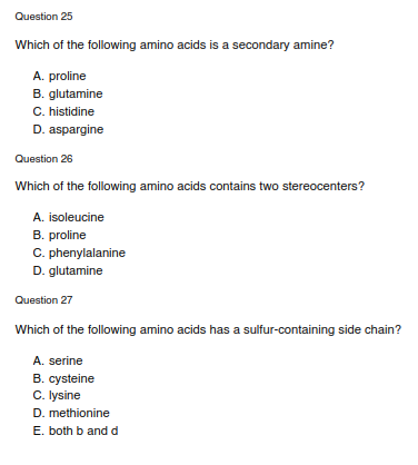 Question 25
Which of the following amino acids is a secondary amine?
A. proline
B. glutamine
C. histidine
D. aspargine
Question 26
Which of the following amino acids contains two stereocenters?
A. isoleucine
B. proline
C. phenylalanine
D. glutamine
Question 27
Which of the following amino acids has a sulfur-containing side chain?
A. serine
B. cysteine
C. Iysine
D. methionine
E. both b andd
