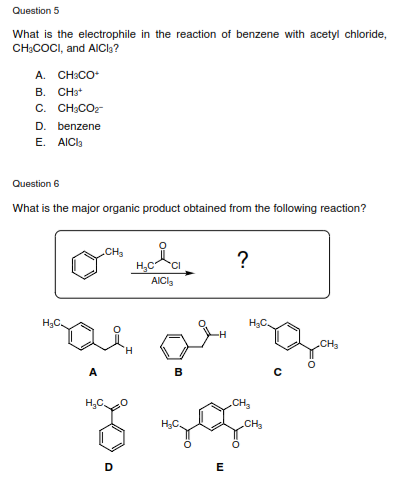 Question 5
What is the electrophile in the reaction of benzene with acetyl chloride,
CH;COCI, and AICI3?
A. CH3CO
B. CHat
C. CH:COz
D. benzene
Е. AICk
Question 6
What is the major organic product obtained from the following reaction?
.CH3
?
H,C
CI
AICI,
H;C.
H;C.
CH3
A
B
CH,
H;C.
CH3
D
E
