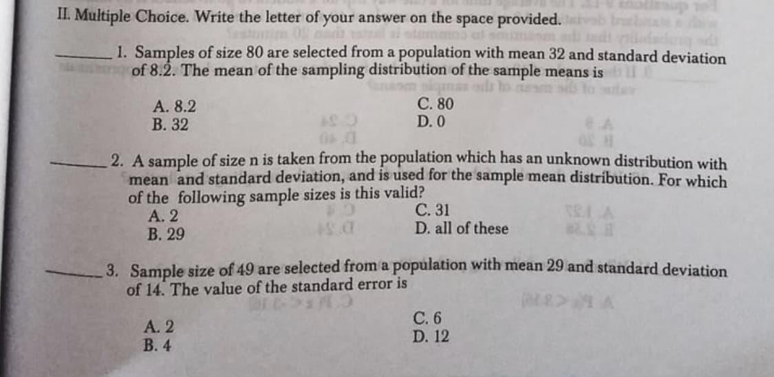 II. Multiple Choice. Write the letter of your answer on the space provided.
amma ul smuamanm a
50wim
1. Samples of size 80 are selected from a population with mean 32 and standard deviation
of 8.2. The mean of the sampling distribution of the sample means is
С. 80
D. 0
A. 8.2
В. 32
2. A sample of size n is taken from the population which has an unknown distribution with
mean and standard deviation, and is used for the sample mean distribution. For which
of the following sample sizes is this valid?
А. 2
В. 29
С. 31
D. all of these
3. Sample size of 49 are selected from a population with mean 29 and standard deviation
of 14. The value of the standard error is
A. 2
В. 4
С.6
D. 12
