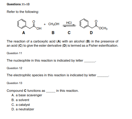 Questions 11-13
Refer to the following:
HCI
+ CH3OH
HO,
в с
OCH3
D
A
B
The reaction of a carboxylic acid (A) with an alcohol (B) in the presence of
an acid (C) to give the ester derivative (D) is termed as a Fisher esterification.
Question 11
The nucleophile in this reaction is indicated by letter
Question 12
The electrophilic species in this reaction is indicated by letter
Question 13
in this reaction.
Compound C functions as
A. a base scavenger
B. a solvent
C. a catalyst
D. a neutralizer
