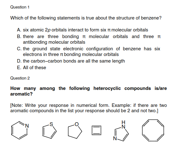 Question 1
Which of the following statements is true about the structure of benzene?
A. six atomic 2p orbitals interact to form six i molecular orbitals
B. there are three bonding n molecular orbitals and three n
antibonding molecular orbitals
C. the ground state electronic configuration of benzene has six
electrons in threen bonding molecular orbitals
D. the carbon-carbon bonds are all the same length
E. All of these
Question 2
How many among the following heterocyclic compounds is/are
aromatic?
[Note: Write your response in numerical form. Example: if there are two
aromatic compounds in the list your response should be 2 and not two.]
