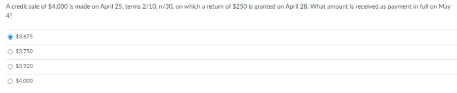 A credit sale of $4,000 is made on April 25, terms 2/10, n/30, on which a return of $250 is granted on April 28. What amount is received as payment in full on May
4?
$3,675
$3,750
$3,920
$4,000
