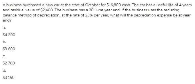 A business purchased a new car at the start of October for $16,800 cash. The car has a useful life of 4 years
and residual value of $2,400. The business has a 30 June year end. If the business uses the reducing
balance method of depreciation, at the rate of 25% per year, what will the depreciation expense be at year
end?
a.
$4 200
b.
$3 600
C.
$2 700
d.
S3 150
