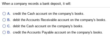 When a company records a bank deposit, it will:
O A. credit the Cash account on the company's books.
O B. debit the Accounts Receivable account on the company's books.
OC. debit the Cash account on the company's books.
O D. credit the Accounts Payable account on the company's books.
