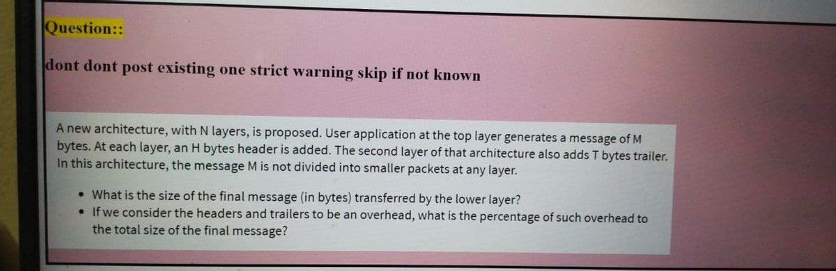 Question::
dont dont post existing one strict warning skip if not known
A new architecture, with N layers, is proposed. User application at the top layer generates a message of M
bytes. At each layer, an H bytes header is added. The second layer of that architecture also adds T bytes trailer.
In this architecture, the message M is not divided into smaller packets at any layer.
• What is the size of the final message (in bytes) transferred by the lower layer?
• If we consider the headers and trailers to be an overhead, what is the percentage of such overhead to
the total size of the final message?

