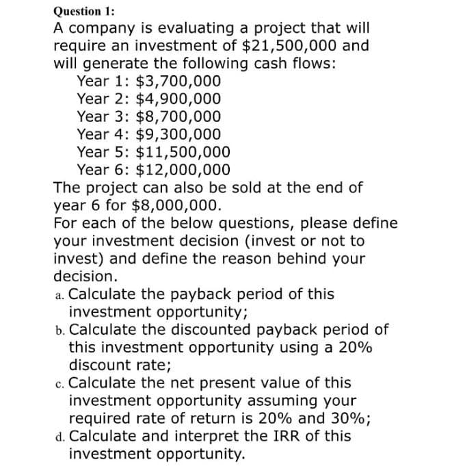 Question 1:
A company is evaluating a project that will
require an investment of $21,500,000 and
will generate the following cash flows:
Year 1: $3,700,000
Year 2: $4,900,000
Year 3: $8,700,000
Year 4: $9,300,000
Year 5: $11,500,000
Year 6: $12,000,000
The project can also be sold at the end of
year 6 for $8,000,000.
For each of the below questions, please define
your investment decision (invest or not to
invest) and define the reason behind your
decision.
a. Calculate the payback period of this
investment opportunity;
b. Calculate the discounted payback period of
this investment opportunity using a 20%
discount rate;
c. Calculate the net present value of this
investment opportunity assuming your
required rate of return is 20% and 30%;
d. Calculate and interpret the IRR of this
investment opportunity.
