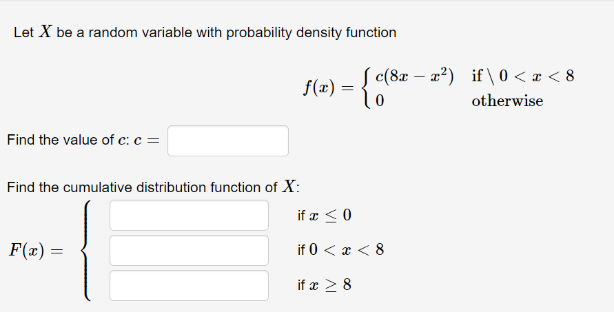 Let X be a random variable with probability density function
c(8x – 2²)
x?) if \ 0 < x < 8
f(x) =
otherwise
Find the value of c: c =
Find the cumulative distribution function of X:
if x < 0
F(x) =
if 0 < x < 8
if x > 8
