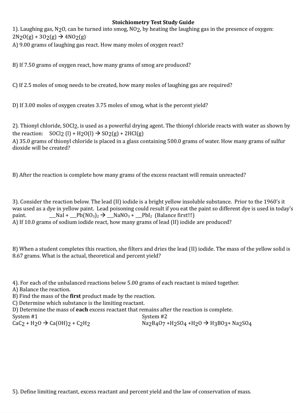 Stoichiometry Test Study Guide
1). Laughing gas, N20, can be turned into smog, NO2, by heating the laughing gas in the presence of oxygen:
2N20(g) + 302(g) → 4NO2(g)
A) 9.00 grams of laughing gas react. How many moles of oxygen react?
B) If 7.50 grams of oxygen react, how many grams of smog are produced?
C) If 2.5 moles of smog needs to be created, how many moles of laughing gas are required?
D) If 3.00 moles of oxygen creates 3.75 moles of smog, what is the percent yield?
2). Thionyl chloride, SOC12, is used as a powerful drying agent. The thionyl chloride reacts with water as shown by
the reaction: SOCI2 (1) + H20(1) → SO2(g) + 2HCI(g)
A) 35.0 grams of thionyl chloride is placed in a glass containing 500.0 grams of water. How many grams of sulfur
dioxide will be created?
B) After the reaction is complete how many grams of the excess reactant will remain unreacted?
3). Consider the reaction below. The lead (II) iodide is a bright yellow insoluble substance. Prior to the 1960's it
was used as a dye in yellow paint. Lead poisoning could result if you eat the paint so different dye is used in today's
paint.
A) If 10.0 grams of sodium iodide react, how many grams of lead (II) iodide are produced?
_Nal +_Pb(NO3)2 →_NaNO3 +_Pbl2 (Balance first!!!)
B) When a student completes this reaction, she filters and dries the lead (II) iodide. The mass of the yellow solid is
8.67 grams. What is the actual, theoretical and percent yield?
4). For each of the unbalanced reactions below 5.00 grams of each reactant is mixed together.
A) Balance the reaction.
B) Find the mass of the first product made by the reaction.
C) Determine which substance is the limiting reactant.
D) Determine the mass of each excess reactant that remains after the reaction is complete.
System #1
CaC2 + H20 → Ca(OH)2 + C2H2
System #2
Na2B407 +H2SO4 +H20 → H3B03+ Na2S04
5). Define limiting reactant, excess reactant and percent yield and the law of conservation of mass.
