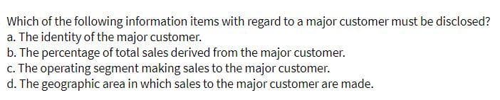 Which of the following information items with regard to a major customer must be disclosed?
a. The identity of the major customer.
b. The percentage of total sales derived from the major customer.
c. The operating segment making sales to the major customer.
d. The geographic area in which sales to the major customer are made.
