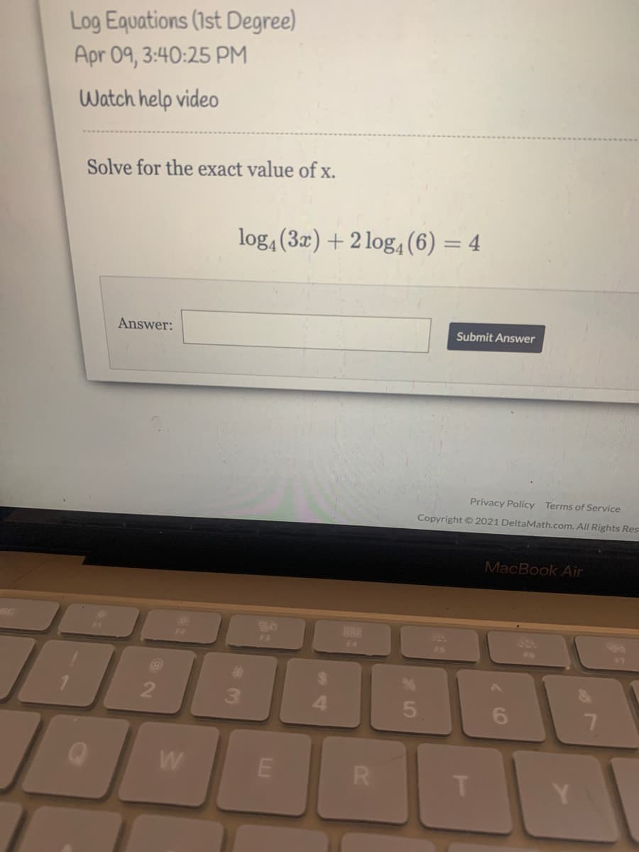 Log Equations (1st Degree)
Apr 09, 3:40:25 PM
Watch help video
Solve for the exact value of x.
log,(3x) + 2 log, (6) = 4
Answer:
Submit Answer
Privacy Policy Terms of Service
Copyright © 2021 DeltaMath.com. All Rights Res
MacBook Air
888
F2
Fa
F4
F6
F7
%23
2
3.
4.
6.
R
T.
Y
