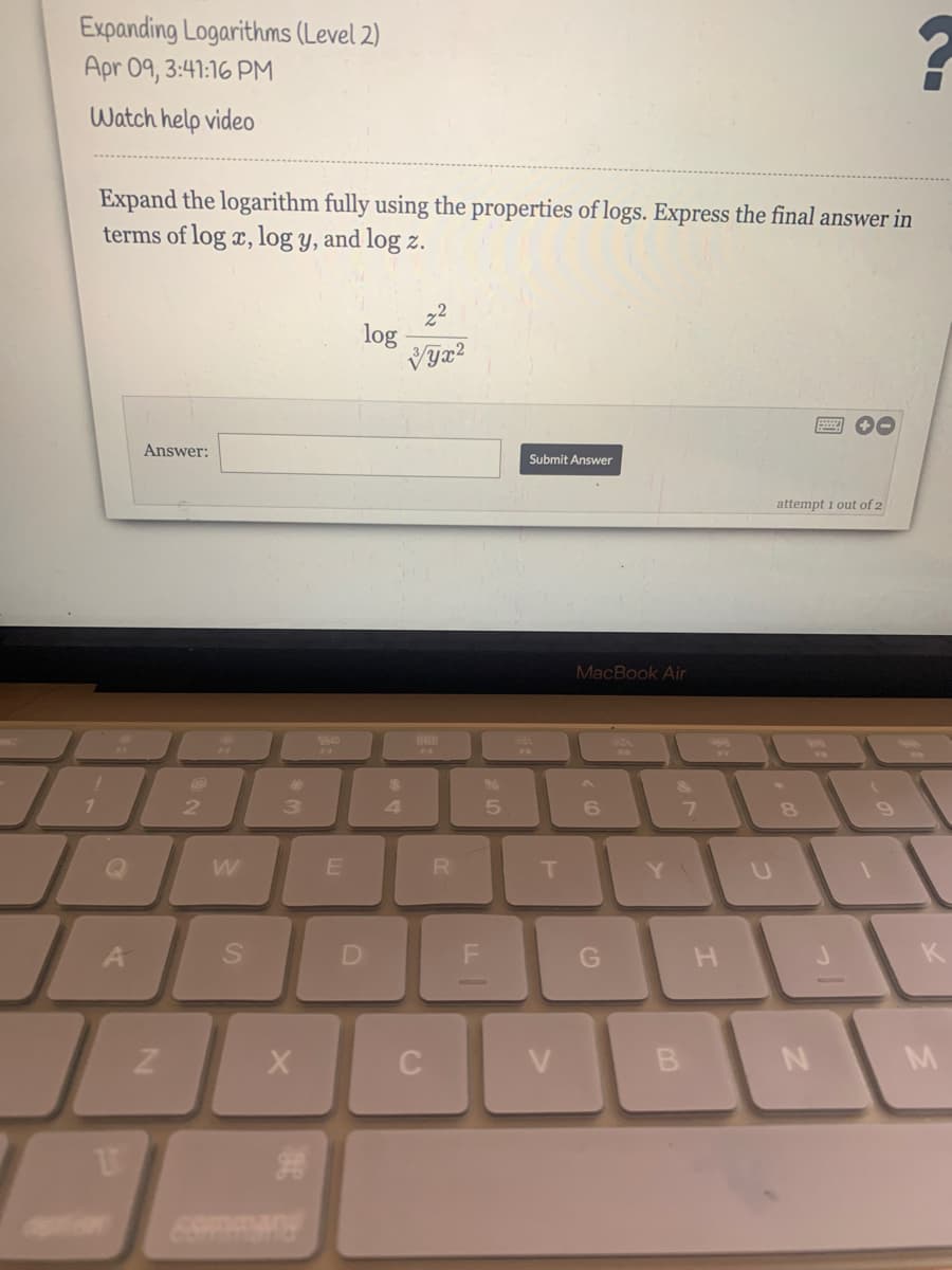 Expanding Logarithms (Level 2)
Apr 09, 3:41:16 PM
Watch help video
Expand the logarithm fully using the properties of logs. Express the final answer in
terms of log x, log y, and log z.
log
Answer:
Submit Answer
attempt 1 out of 2
MacBook Air
888
F4
S0
%24
2.
5.
R
H
K
B
M
D.
