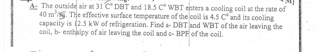 A- The outside air at 31 C° DBT and 18.5 C° WBT enters a cooling coil at the rate of
40 m³/3. The effective surface temperature of the coil is 4.5 C° and its cooling
capacity is 12.5 kW of refrigeration. Find a- DBT and WBT of the air leaving the
coil, b- enthalpy of air leaving the coil and c- BPF of the coil.