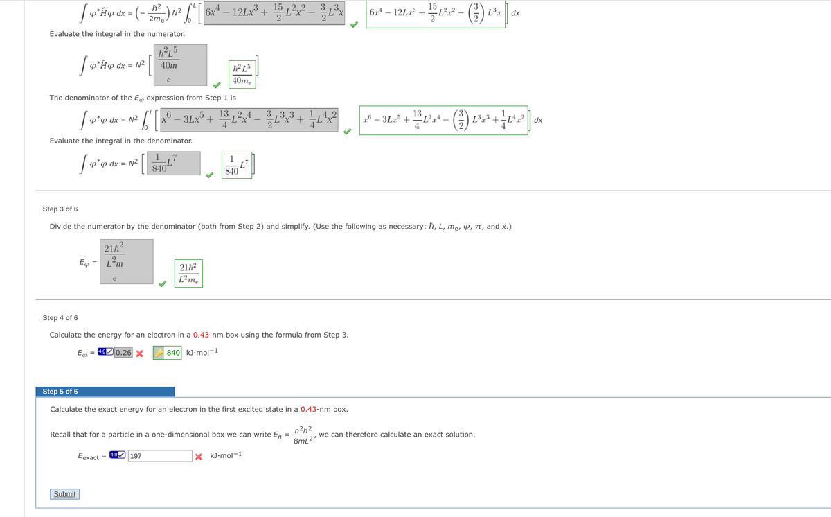 15
6x4 – 12Lx³ + 15 L²x? -
3,3
(-
L²r?
L3x
6r4 -
N2
2me
12La3
dx =
dx
2
2
2
Evaluate the integral in the numerator.
p*H@ dx = N²
40m
h² L³
e
40me
The denominator of the E expression from Step 1 is
6 _ 3Lx +
13 ,2 4
-L²x
4
Lx³ +
F8-3Lz' + 12rt - (%) Lz3 + +L교2
p dx = N²
dx
Evaluate the integral in the denominator.
1
1
φ φ αχx = N2
840
840
Step 3 of 6
Divide the numerator by the denominator (both from Step 2) and simplify. (Use the following as necessary: ħ, L, me, P, T, and x.)
21h?
E
L²m
21h?
L²me
e
Step 4 of 6
Calculate the energy for an electron in a 0.43-nm box using the formula from Step 3.
= 4.0 0.26 X
840 kJ•mol-1
φ
Step 5 of 6
Calculate the exact energy for an electron in the first excited state in a 0.43-nm box.
n2h2
Recall that for a particle in a one-dimensional box we can write En
we can therefore calculate an exact solution.
8mL2'
Eexact = 4.0 197
X kJ-mol-1
Submit
