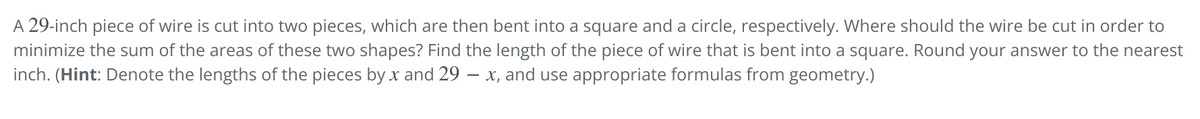 A 29-inch piece of wire is cut into two pieces, which are then bent into a square and a circle, respectively. Where should the wire be cut in order to
minimize the sum of the areas of these two shapes? Find the length of the piece of wire that is bent into a square. Round your answer to the nearest
inch. (Hint: Denote the lengths of the pieces by x and 29 – x, and use appropriate formulas from geometry.)

