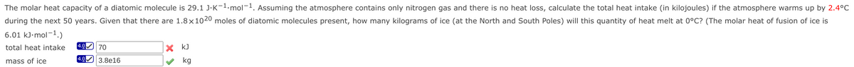 The molar heat capacity of a diatomic molecule is 29.1 J·K-1.mol¬1. Assuming the atmosphere contains only nitrogen gas and there is no heat loss, calculate the total heat intake (in kilojoules) if the atmosphere warms up by 2.4°C
during the next 50 years. Given that there are 1.8×1020 moles of diatomic molecules present, how many kilograms of ice (at the North and South Poles) will this quantity of heat melt at 0°C? (The molar heat of fusion of ice is
6.01 kJ-mol-1.)
total heat intake
4.0 70
X kJ
4.0
mass of ice
3.8e16
kg
