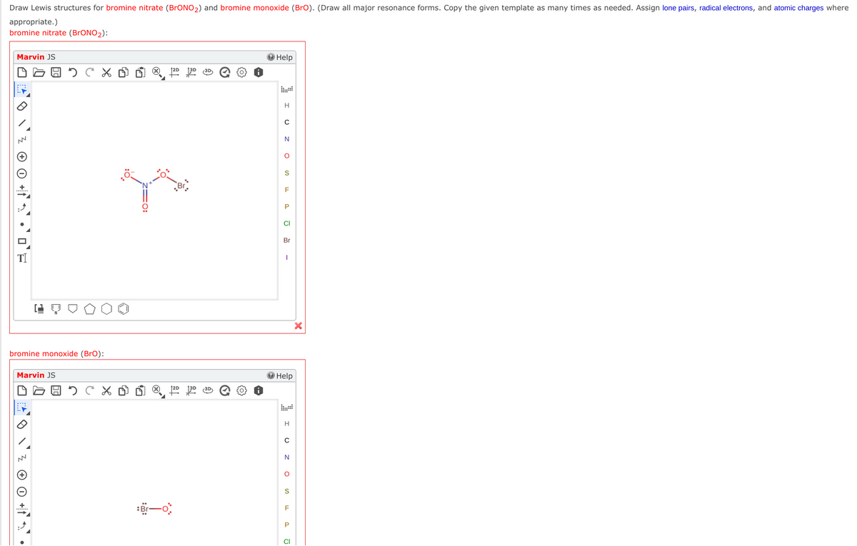 Draw Lewis structures for bromine nitrate (BrONO2) and bromine monoxide (BrO). (Draw all major resonance forms. Copy the given template as many times as needed. Assign lone pairs, radical electrons, and atomic charges where
appropriate.)
bromine nitrate (BrONO2):
Marvin JS
Help
3D
H
N
S
P
CI
Br
bromine monoxide (BrO):
Marvin JS
Help
图, P语
H
N
S
P
CI
I U
