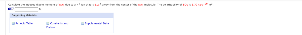 Calculate the induced dipole moment of Soɔ due to a K+ ion that is 5.2 Å away from the center of the SO, molecule. The polarizability of SO, is 3.72×10-30 m3.
4.0
Supporting Materials
Periodic Table
Constants and
I Supplemental Data
Factors
