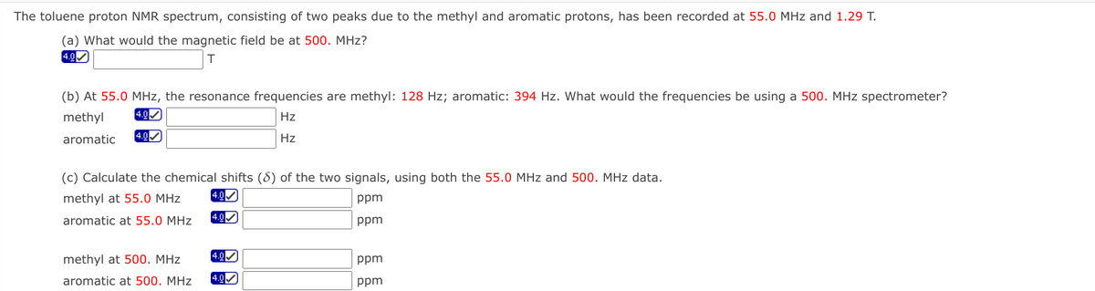 The toluene proton NMR spectrum, consisting of two peaks due to the methyl and aromatic protons, has been recorded at 55.0 MHz and 1.29 T.
(a) What would the magnetic field be at 500. MHz?
4.0
(b) At 55.0 MHz, the resonance frequencies are methyl: 128 Hz; aromatic: 394 Hz. What would the frequencies be using a 500. MHz spectrometer?
methyl
[4.0
Hz
aromatic
4.0
Hz
(c) Calculate the chemical shifts (8) of the two signals, using both the 55.0 MHz and 500. MHz data.
methyl at 55.0 MHz
4.0
ppm
4.0
aromatic at 55.0 MHz
ppm
methyl at 500. MHz
4.0
ppm
aromatic at 500. MHz
4.0
ppm
