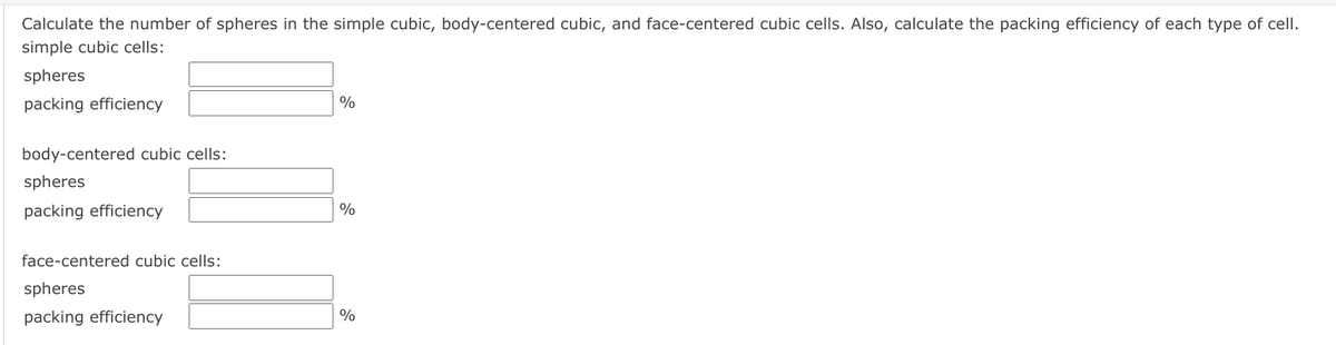 Calculate the number of spheres in the simple cubic, body-centered cubic, and face-centered cubic cells. Also, calculate the packing efficiency of each type of cell.
simple cubic cells:
spheres
packing efficiency
%
body-centered cubic cells:
spheres
packing efficiency
%
face-centered cubic cells:
spheres
packing efficiency
%

