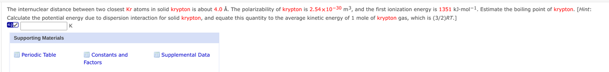 The internuclear distance between two closest Kr atoms in solid krypton is about 4.0 Å. The polarizability of krypton is 2.54×10-30 m3, and the first ionization energy is 1351 kJ•mol-1. Estimate the boiling point of krypton. [Hint:
Calculate the potential energy due to dispersion interaction for solid krypton, and equate this quantity to the average kinetic energy of 1 mole of krypton gas, which is (3/2)RT.]
4.0
K
Supporting Materials
Periodic Table
I Constants and
Supplemental Data
Factors
